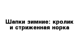 Шапки зимние: кролик и стриженная норка